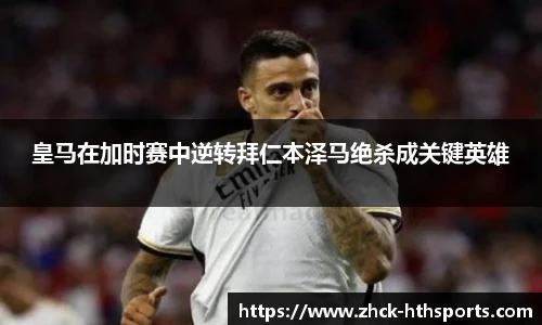 皇马在加时赛中逆转拜仁本泽马绝杀成关键英雄