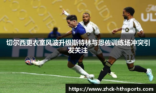 切尔西更衣室风波升级斯特林与恩佐训练场冲突引发关注